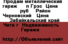 Продам металлический гараж 3*6 п.Грэс. Цена: 30 000 руб. › Район ­ Черновский › Цена ­ 30 000 - Забайкальский край, Чита г. Недвижимость » Гаражи   